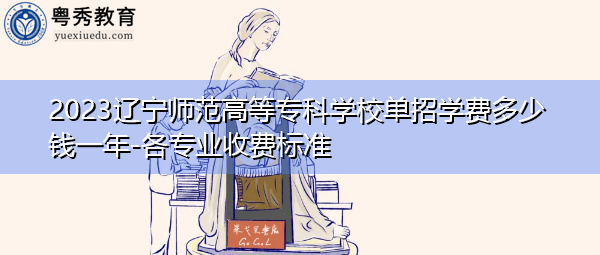2023辽宁师范高等专科学校单招学费多少钱一年-各专业收费标准 2023辽宁师范高等专科学校单招学费多少钱一年-各专业收费标准