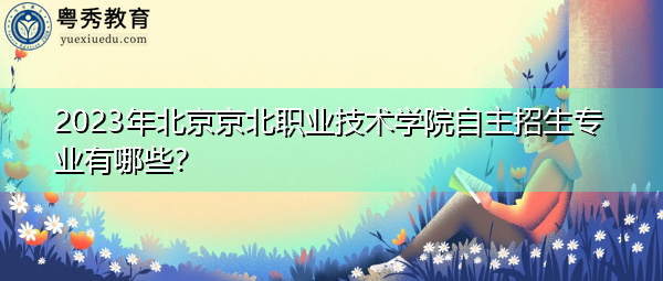 2023年北京京北职业技术学院自主招生专业有哪些？