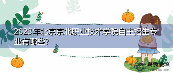 2023年北京京北职业技术学院自主招生专业有哪些？