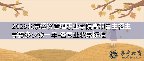 2023北京经济管理职业学院高职自主招生学费多少钱一年-各专业收费标准 2023北京经济管理职业学院高职自主招生学费多少钱一年-各专业收费标准