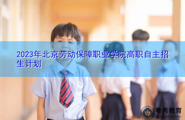 2023年北京劳动保障职业学院高职自主招生计划 2023年北京劳动保障职业学院高职自主招生计划