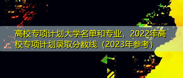 高校专项计划大学名单和专业,2022年高校专项计划录取分数线(2023年参考) 高校专项计划大学名单和专业,2022年高校专项计划录取分数线(2023年参考)