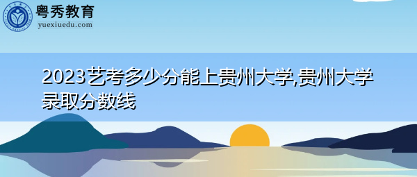 2023艺考多少分能上贵州大学,贵州大学录取分数线 2023艺考多少分能上贵州大学,贵州大学录取分数线