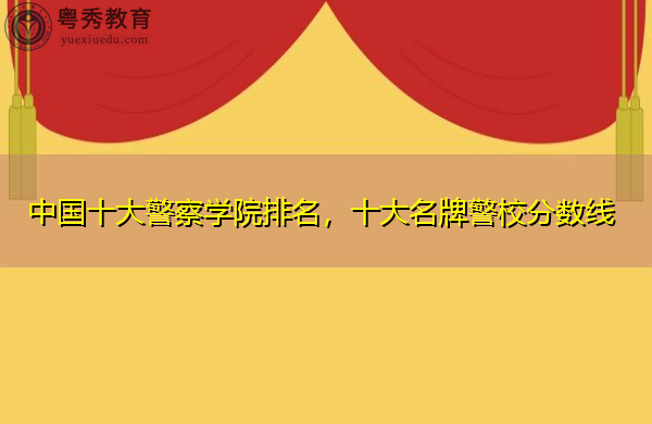 中国十大警察学院排名,十大名牌警校分数线 中国十大警察学院排名,十大名牌警校分数线