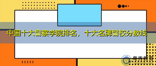 中国十大警察学院排名,十大名牌警校分数线 中国十大警察学院排名,十大名牌警校分数线