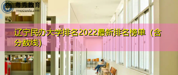 辽宁民办大学排名2022最新排名榜单(含分数线) 辽宁民办大学排名2022最新排名榜单(含分数线)