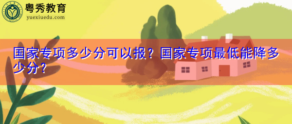 国家专项多少分可以报?国家专项最低能降多少分? 国家专项多少分可以报?国家专项最低能降多少分?