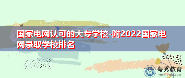 国家电网认可的大专学校-附2022国家电网录取学校排名 国家电网认可的大专学校-附2022国家电网录取学校排名