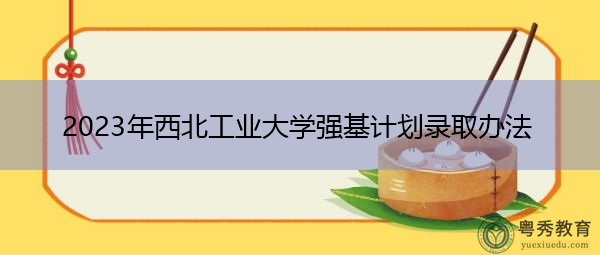 2023年西北工业大学强基计划录取办法 2023年西北工业大学强基计划录取办法