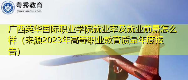 广西英华国际职业学院就业率及就业前景怎么样（来源2023年高等职业教育质量年度报告）