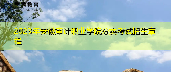2023年安徽审计职业学院分类考试招生章程 2023年安徽审计职业学院分类考试招生章程