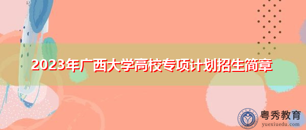 2023年广西大学高校专项计划招生简章 2023年广西大学高校专项计划招生简章