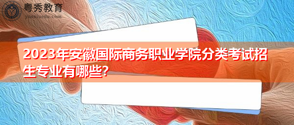 2023年安徽国际商务职业学院分类考试招生专业有哪些？