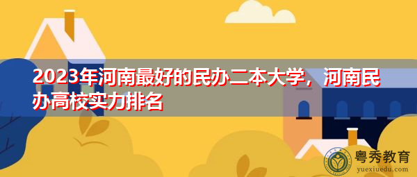 2023年河南最好的民办二本大学，河南民办高校实力排名