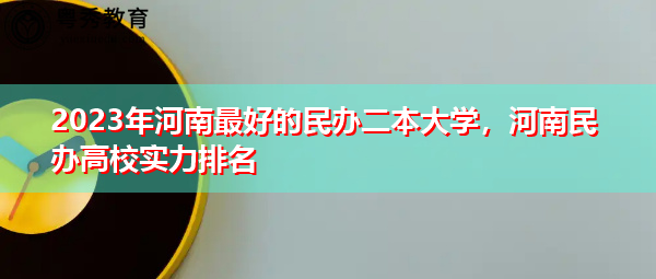 2023年河南最好的民办二本大学，河南民办高校实力排名