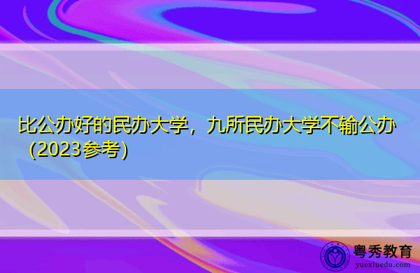 比公办好的民办大学,九所民办大学不输公办(2023参考) 比公办好的民办大学,九所民办大学不输公办(2023参考)