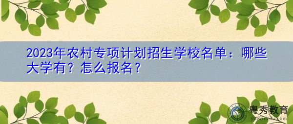 2023年农村专项计划招生学校名单：哪些大学有？怎么报名？