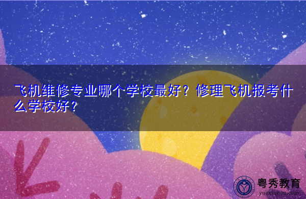 飞机维修专业哪个学校最好?修理飞机报考什么学校好? 飞机维修专业哪个学校最好?修理飞机报考什么学校好?