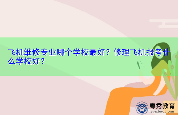 飞机维修专业哪个学校最好?修理飞机报考什么学校好? 飞机维修专业哪个学校最好?修理飞机报考什么学校好?