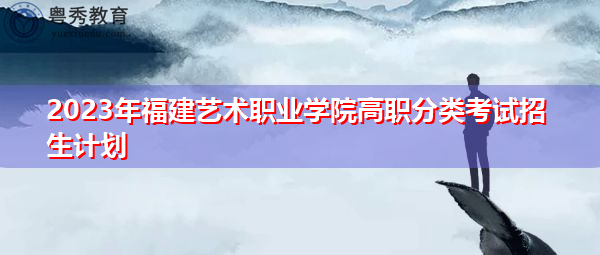 2023年福建艺术职业学院高职分类考试招生计划 2023年福建艺术职业学院高职分类考试招生计划