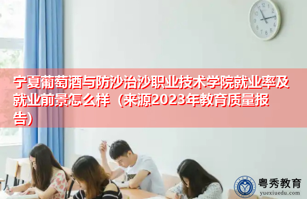宁夏葡萄酒与防沙治沙职业技术学院就业率及就业前景怎么样(来源2023年教育质量报告) 宁夏葡萄酒与防沙治沙职业技术学院就业率及就业前景怎么样(来源2023年教育质量报告)