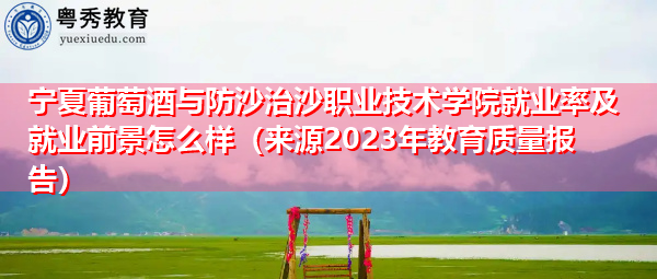 宁夏葡萄酒与防沙治沙职业技术学院就业率及就业前景怎么样(来源2023年教育质量报告) 宁夏葡萄酒与防沙治沙职业技术学院就业率及就业前景怎么样(来源2023年教育质量报告)