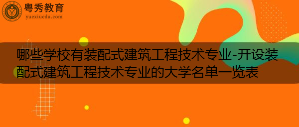 哪些学校有装配式建筑工程技术专业-开设装配式建筑工程技术专业的大学名单一览表
