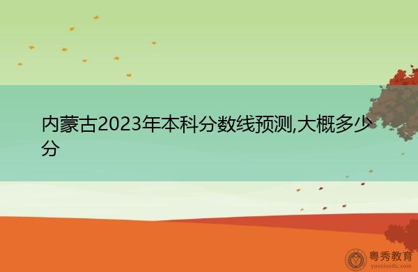 内蒙古2023年本科分数线预测,大概多少分