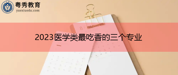 2023医学类最吃香的三个专业 2023医学类最吃香的三个专业