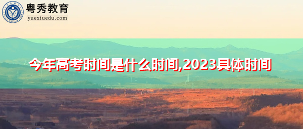 今年高考时间是什么时间,2023具体时间 今年高考时间是什么时间,2023具体时间