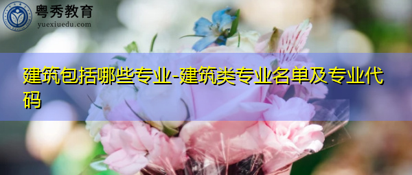 建筑包括哪些专业-建筑类专业名单及专业代码 建筑包括哪些专业-建筑类专业名单及专业代码