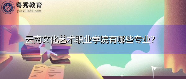 云南文化艺术职业学院有哪些专业? 云南文化艺术职业学院有哪些专业?