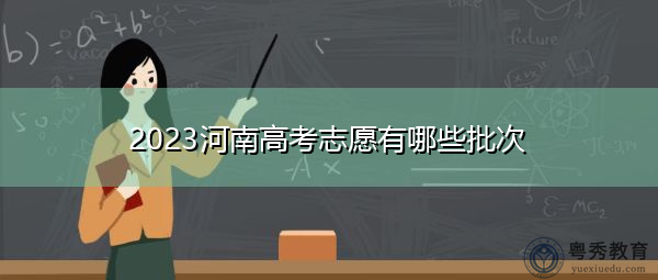 2023河南高考志愿有哪些批次 2023河南高考志愿有哪些批次