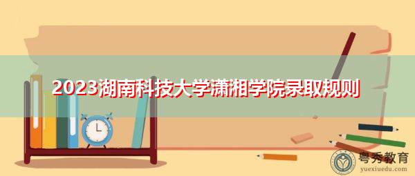 2023湖南科技大学潇湘学院录取规则 2023湖南科技大学潇湘学院录取规则