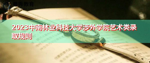 2023中南林业科技大学涉外学院艺术类录取规则 2023中南林业科技大学涉外学院艺术类录取规则