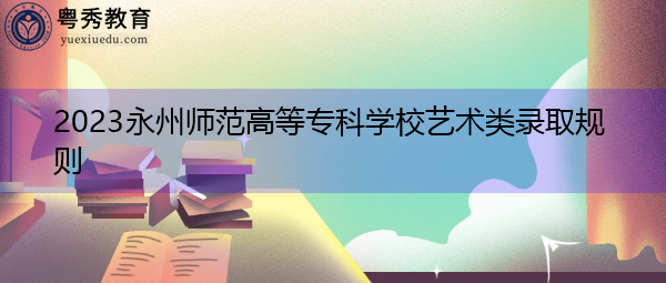 2023永州师范高等专科学校艺术类录取规则 2023永州师范高等专科学校艺术类录取规则