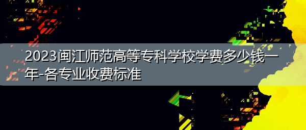 2023闽江师范高等专科学校学费多少钱一年-各专业收费标准