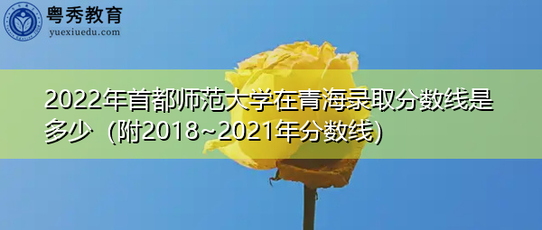 2022年首都师范大学在青海录取分数线是多少(附2018~2021年分数线) 2022年首都师范大学在青海录取分数线是多少(附2018~2021年分数线)