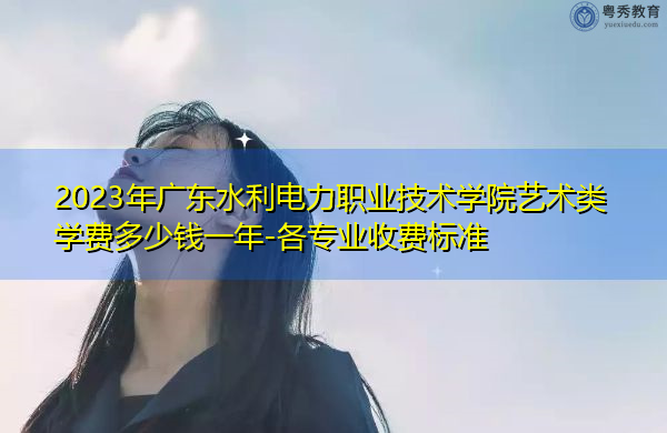 2023年广东水利电力职业技术学院艺术类学费多少钱一年-各专业收费标准