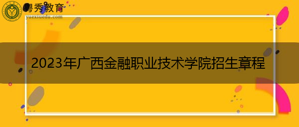 2023年广西金融职业技术学院招生章程 2023年广西金融职业技术学院招生章程