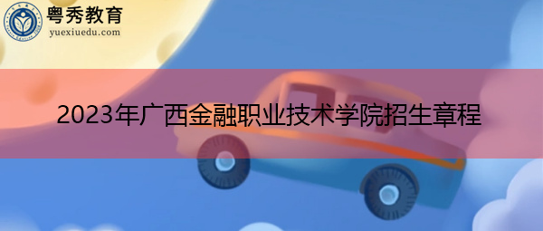 2023年广西金融职业技术学院招生章程 2023年广西金融职业技术学院招生章程