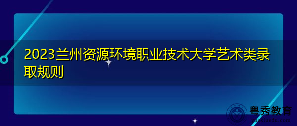 2023兰州资源环境职业技术大学艺术类录取规则