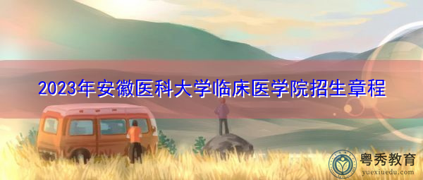 2023年安徽医科大学临床医学院招生章程 2023年安徽医科大学临床医学院招生章程