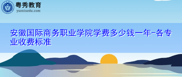 安徽国际商务职业学院学费多少钱一年-各专业收费标准 安徽国际商务职业学院学费多少钱一年-各专业收费标准