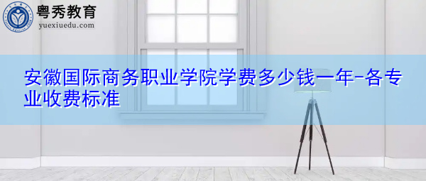 安徽国际商务职业学院学费多少钱一年-各专业收费标准 安徽国际商务职业学院学费多少钱一年-各专业收费标准