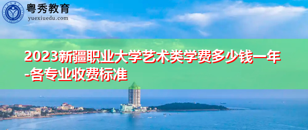 2023新疆职业大学艺术类学费多少钱一年-各专业收费标准 2023新疆职业大学艺术类学费多少钱一年-各专业收费标准