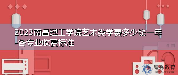 2023南昌理工学院艺术类学费多少钱一年-各专业收费标准 2023南昌理工学院艺术类学费多少钱一年-各专业收费标准