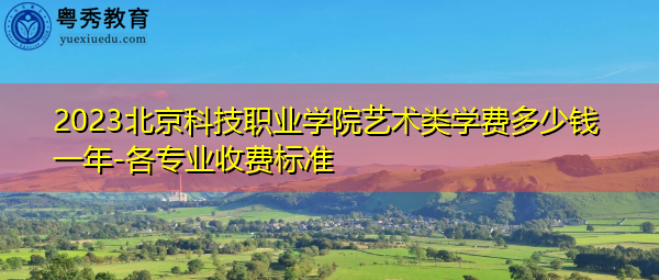 2023北京科技职业学院艺术类学费多少钱一年-各专业收费标准 2023北京科技职业学院艺术类学费多少钱一年-各专业收费标准