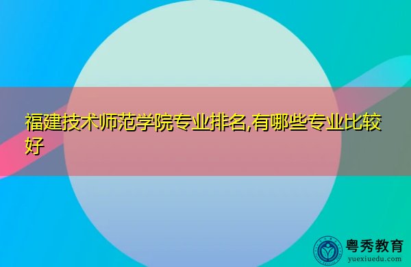 福建技术师范学院专业排名,有哪些专业比较好