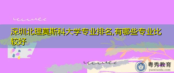 深圳北理莫斯科大学专业排名,有哪些专业比较好